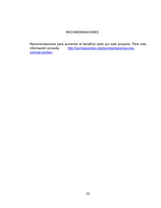 22
RECOMENDACIONES
Recomendaciones para aumentar el beneficio dado por este proyecto. Para mas
información consulta: http://normasicontec.org/recomendaciones-con-
normas-icontec/.
 