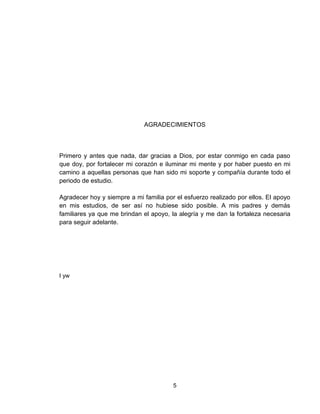 5
AGRADECIMIENTOS
Primero y antes que nada, dar gracias a Dios, por estar conmigo en cada paso
que doy, por fortalecer mi corazón e iluminar mi mente y por haber puesto en mi
camino a aquellas personas que han sido mi soporte y compañía durante todo el
periodo de estudio.
Agradecer hoy y siempre a mi familia por el esfuerzo realizado por ellos. El apoyo
en mis estudios, de ser así no hubiese sido posible. A mis padres y demás
familiares ya que me brindan el apoyo, la alegría y me dan la fortaleza necesaria
para seguir adelante.
I yw
 