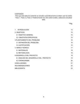 6
CONTENIDO
Para que esta tabla de contenido se actualice automáticamente se deben usar los estilos
Titulo 1, Titulo 2 y Titulo 3. Posteriormente haz click sobre la tabla y selecciona actualizar
tabla.
Pág.
1. INTRODUCCIÓN 13
2. OBJETIVOS 15
2.1 OBJETIVO GENERAL 15
2.2 OBJETIVOS ESPECÍFICOS 15
3 PLANTEAMIENTO DEL PROBLEMA 16
3.1 DEFINICIÓN DEL PROBLEMA 16
3.2 JUSTIFICACIÓN 16
4. MARCO TEÓRICO 17
5.1 MATERIALES 18
5.2 METODOLOGÍA 18
6 DESARROLLO DEL PROYECTO 19
6.1 ANÁLISIS DEL DESARROLLO DEL PROYECTO 19
6.2 CRONOGRAMA 20
CONCLUSIONES 21
RECOMENDACIONES 22
BIBLIOGRAFÍA 23
 