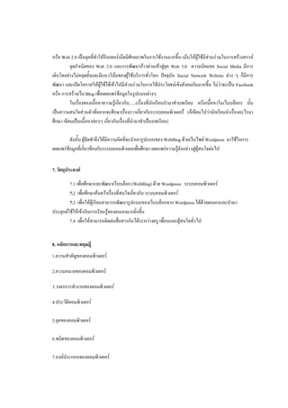 หรือ Web 2.0 เป็นยุคที่ทาให้อินเทอร์เน็ตมีศักยภาพในการใช้งานมากขึ้น เน้นให้ผใช้มีส่วนร่วมในการสร้างสรรค์
                                                                                  ู้
          จุดกาเนิดของ Web 2.0 และการพัฒนาก้าวผ่านเข้าสู่ยุค Web 3.0 ความนิยมขอ Social Media มีการ
เติบโตอย่างไม่หยุดยั้งและมีแนวโน้มของผู้ใช้บริการทั่วโลก ปัจจุบัน Social Network Website ต่าง ๆ ก็มีการ
พัฒนา และเปิดโอกาสให้ผู้ใช้ได้เข้าไปมีส่วนร่วมในการใช้ประโยชน์เชิงสังคมกันมากขึน ไม่ว่าจะเป็น Facebook
                                                                                       ้
หรือ การสร้างเว็บ Blog เพื่อเผยแพร่ข้อมูลในรูปแบบต่างๆ
          ในเรื่องของเนื้อหาความรู้เกี่ยวกับ......(เรื่องที่นักเรียนนามาทาบทเรียน หรือเนื้อหาในเว็บบล็อก) นั้น
เป็นความสนใจส่วนตัวที่อยากจะศึกษาเรื่องราวเกี่ยวกับระบบคอมพิวเตอรื (ก็เขียนไปว่านักเรียนนาเรื่องอะไรมา
ศึกษา เขียนเป็นเนื้อหาย่อๆๆ เกี่ยวกับเรื่องทีนามาทาเป็นบทเรียน)
                                             ่

         ดังนั้น ผู้จัดทาจึงได้มีความคิดทีจะนาเอารูปแบบของ WebBlog ด้วยเว็บไซต์ Wordpress มาใช้ในการ
                                          ่
เผยแพร่ข้อมูลที่เกี่ยวข้องกับระบบคอมพิวเตอเพื่อศึกษา เผยแพร่ความรู้ดังกล่าวสู่ผู้สนใจต่อไป


7. วัตถุประสงค์

         7.1 เพื่อศึกษาและพัฒนาเว็บบล็อก (WebBlog) ด้วย Wordpress ระบบคอมพิวเตอร์
         7.2 เพื่อศึกษาค้นคว้าเรื่องที่สนใจเกี่ยวกับ ระบบคอมพิวเตอร์
         7.3 เพื่อให้ผู้เรียนสามารถพัฒนารูปแบบของเว็บบล็อกจาก Wordpress ได้ด้วยตนเองและนามา
ประยุกต์ใช้ให้เข้ากับการเรียนรูของตนเองมากยิ่งขึ้น
                               ้
         7.4 เพื่อให้สามารถติดต่อสื่อสารกันได้ระหว่างครู เพื่อนและผู้สนใจทั่วไป


8. หลักการและทฤษฎี
1.ความสาคัญของคอมพิวเตอร์

2.ความหมายของคอมพิวเตอร์

3.วงจรการทางานของคอมพิวเตอร์

4.ประวัตคอมพิวเตอร์
        ิ

5.ยุคของคอมพิวเตอร์

6.ชนิดของคอมพิวเตอร์

7.องค์ประกอบของคอมพิวเตอร์
 