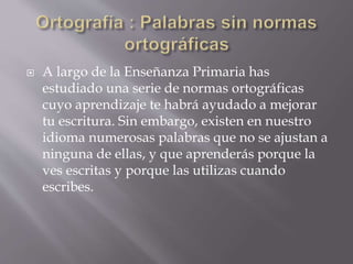  A largo de la Enseñanza Primaria has
estudiado una serie de normas ortográficas
cuyo aprendizaje te habrá ayudado a mejorar
tu escritura. Sin embargo, existen en nuestro
idioma numerosas palabras que no se ajustan a
ninguna de ellas, y que aprenderás porque la
ves escritas y porque las utilizas cuando
escribes.
 