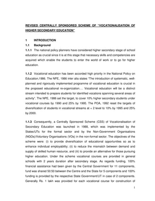 1
REVISED CENTRALLY SPONSORED SCHEME OF “VOCATIONALISATION OF
HIGHER SECONDARY EDUCATION”
1 INTRODUCTION
1.1 Background
1.1.1 The national policy planners have considered higher secondary stage of school
education as crucial since it is at this stage that necessary skills and competencies are
acquired which enable the students to enter the world of work or to go for higher
education.
1.1.2 Vocational education has been accorded high priority in the National Policy on
Education,1986. The NPE, 1986 inter alia states “The introduction of systematic, well-
planned and rigorously implemented programme of vocational education is crucial in
the proposed educational re-organization…. Vocational education will be a distinct
stream intended to prepare students for identified vocations spanning several areas of
activity”. The NPE, 1986 set the target, to cover 10% higher secondary students under
vocational courses by 1990 and 25% by 1995. The POA, 1992 reset the targets of
diversification of students in vocational streams at + 2 level to 10% by 1995 and 25%
by 2000.
1.1.3 Consequently, a Centrally Sponsored Scheme (CSS) of Vocationalisation of
Secondary Education was launched in 1988, which was implemented by the
States/UTs for the formal sector and by the Non-Government Organisations
(NGOs)/Voluntary Organisations (VOs) in the non-formal sector. The objectives of the
scheme were: (i) to provide diversification of educational opportunities so as to
enhance individual employability; (ii) to reduce the mismatch between demand and
supply of skilled human resource, and (iii) to provide an alternative for those pursuing
higher education. Under the scheme vocational courses are provided in general
schools with 2 years duration after secondary stage. As regards funding, 100%
financial assistance had been given by the Central Government for 11 components,
fund was shared 50:50 between the Centre and the State for 5 components and 100%
funding is provided by the respective State Government/UT in case of 2 components.
Generally Rs. 1 lakh was provided for each vocational course for construction of
 