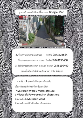 รูปภาพบ้านของนักเรียนท่คี้นหาจาก Google Map
2. ชื่อบิดา นาย นิติพร แก้วศรีนวล โทรศัพท์ 0843623664
ชื่อมารดา นส.นวลหยก ณ ระนอง โทรศัพท์ 0848190400
3. ชื่อผู้ปกครอง นส.นวลหยก ณ ระนอง โทรศัพท์ 0848190400
ความเกี่ยวพันธ์กับนักเรียน เป็น มารดา อาชีพ นักศึกษา
4.จบชั้น ม.3 มาจากโรงเรียนยุพราชวิทยาลัย
เนื้อหา/วิชาคอมพิวเตอร์ที่เคยเรียนมาได้แก่
/ Microsoft Word / Microsoft Excel
/ Microsoft Powerpoint อื่น ๆ photoshop
โปรแกรมที่ถนัดMicrosoft word
โปรแกรมที่อยากให้โรงเรียนจัดการเรียนการสอน
 