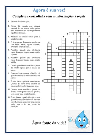 Agora é sua vez!
Complete a cruzadinha com as informações a seguir
1. Estados físicos da água.
2. Forma de energia que sempre
passará de um corpo mais quente
para outro mais frio até atingirem um
equilíbrio térmico.
3. Mudança do estado sólido para o
estado líquido.
4. A água que sai da torneira, que forma
rios, lagos, poços, lagoas, oceanos,
apresenta-se em estado...
5. Acontece quando uma substância
passa do estado gasoso para o estado
líquido.
6. Acontece quando uma substância
passa do estado líquido para o estado
sólido.
7. Ocorre quando uma substância passa
do estado líquido para o estado de
vapor.
8. Processo lento, em que o liquido vai
gradativamente se transformando em
vapor.
9. É uma forma rápida de vaporização.
Quando há uma fonte intensa de
calor sendo transferida para a água.
10. Quando uma substância passa do
estado sólido para o estado gasoso,
sem passar pelo estado líquido.
11. É um tipo de vaporização que ocorre
quando um líquido é lançado em uma
superfície que apresenta temperatura
maior que a do seu ponto de
ebulição.
1
2
6 5
11 3
4
9 *
10
8
*
7
Água fonte da vida!
 