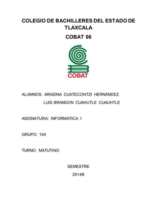 COLEGIO DE BACHILLERES DEL ESTADO DE 
TLAXCALA 
COBAT 06 
ALUMNOS: ARIADNA CUATECONTZI HERNÁNDEZ 
LUIS BRANDON CUAHUTLE CUAUHTLE 
ASIGNATURA: INFORMATICA I 
GRUPO: 104 
TURNO: MATUTINO 
SEMESTRE 
2014B 
 