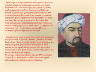 Араб, парсы авторларының жазбаларына қарағанда
Ахметтің әкесі өз заманының сауатты, көзі ашық
адамы болған. Тіптен балауса, бүлдіршін Ахметке
араб, парсы тілдерін Таяу Шығыстағы Исфахан,
Бағдат қалаларынан ұстаздар жалдап үйретеді. Он
алты жасында-ақ болашақ ақын, шығыс поэзиясын,
әдебиетін, философиясын жетік меңгереді. Он жеті
жасынан бастап, өзі де өлең жаза бастайды. Өз
жырларын шығыс авторларынан бірінші болып, сол
кездегі шойырлар секілді араб, парсы тілдерінде емес,
өзінің ана тілі – түркі тілінде жазған. Иссауи
шығармаларының құндылығы осында.
Қазақ жерінің ортағасырлық мәдениетінің дамуында
Яссауи жазған «Диуани Хикмет» (Даналық кітабы).
Қожа Ахмет Яссауи ислам дінінің қазақ арасында кең
тарауына үлкен үлес қосқан, шығармасын елге
түсінікті етіп, түркі тілінде жазған. Ол жергілікті
халықтардың ескі дінін жоққа шығармаған, қайта оны
ислам дінімен ұштастырған.
Яссауидің «Даналық кітабы» кезінде Орта Азиядан
бастап, Еділ жағалауына дейінгі көшпенді түркі
тайпаларының арасында кеңірек тараған.
 