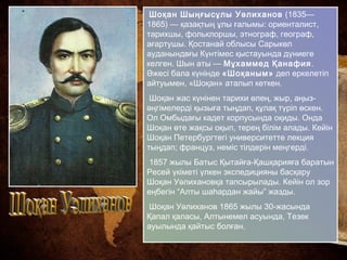 Шоқан Шыңғысұлы Уәлиханов (1835—
1865) — қазақтың ұлы ғалымы: ориенталист,
тарихшы, фольклоршы, этнограф, географ,
ағартушы. Қостанай облысы Сарыкөл
ауданындвғы Күнтімес қыстауында дүниеге
келген. Шын аты — Мұхаммед Қанафия.
Әжесі бала күнінде «Шоқаным» деп еркелетіп
айтуымен, «Шоқан» аталып кеткен.
Шоқан жас күнінен тарихи өлең, жыр, аңыз-
әңгімелерді қызыға тыңдап, құлақ түріп өскен.
Ол Омбыдағы кадет корпусында оқиды. Онда
Шоқан өте жақсы оқып, терең білім алады. Кейін
Шоқан Петербургтегі университетте лекция
тыңдап; француз, неміс тілдерін меңгерді.
1857 жылы Батыс Қытайға-Қашқарияға баратын
Ресей үкіметі үлкен экспедицияны басқару
Шоқан Уәлихановқа тапсырылады. Кейін ол зор
еңбегін “Алты шаһардан жайы” жазды.
Шоқан Уәлиханов 1865 жылы 30-жасында
Қапал қаласы, Алтынемел асуында, Тезек
ауылында қайтыс болған.
 
