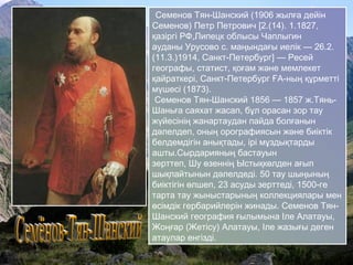 Семенов Тян-Шанский (1906 жылға дейін
Семенов) Петр Петрович [2.(14). 1.1827,
қазіргі РФ,Липецк облысы Чаплыгин
ауданы Урусово с. маңындағы иелік — 26.2.
(11.3.)1914, Санкт-Петербург] — Ресей
географы, статист, қоғам және мемлекет
қайраткері, Санкт-Петербург ҒА-ның құрметті
мүшесі (1873).
Семенов Тян-Шанский 1856 — 1857 ж.Тянь-
Шаньға саяхат жасап, бұл орасан зор тау
жүйесінің жанартаудан пайда болғанын
дәлелдеп, оның орографиясын және биіктік
белдемдігін анықтады, ірі мұздықтарды
ашты.Сырдарияның бастауын
зерттеп, Шу өзеннің Ыстықкөлден ағып
шықпайтынын дәлелдеді. 50 тау шыңының
биіктігін өлшеп, 23 асуды зерттеді, 1500-ге
тарта тау жыныстарының коллекциялары мен
өсімдік гербарийлерін жинады. Семенов Тян-
Шанский география ғылымына Іле Алатауы,
Жоңғар (Жетісу) Алатауы, Іле жазығы деген
атаулар енгізді.
 