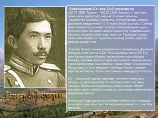Асфендиаров Санжар Сейітржапарұлы
(20.10.1889, Ташкент –25.02.1938, Алматы) – мемлекет
және қоғам қайраткері, көрнекті ғалым-тарихшы.
Ташкенттегі реалдық училищені, Петербургтағы әскери-
дәрігерлік академияны 1917 жылы бітіріп шығады. Санжар
онда әскери-теңіз министрлігінің стипендиясына оқиды.
Бұл оған онан әрі қарай әскери қызметтің ауыртпалығын
басынан кешуіне міндеттеді. әуелі ол Термезде болды,
онан кейін майданға Түркістан полкінің әскери дәрігері
ретінде қызмет етті.
Санжар Қазақстанның академиялық ғылымының дамуына
маңызды үлес қосты. 1931-1933 жылдары ол КСРО ҒА-
ның Қазақстандық базасы төрағасының орынбасары
болады, ғылыми консультация мен насихат комиссиясын,
тарих-археология комиссиясын, қазақ сөздігі комиссиясын
басқарады, ұлттық мәдениет жөніндегі Қазақ ғылыми-
зерттеу институты тарих секторының меңгерушісі болады.
Ол – Қазақстан тарихы жөніндегі көптеген жұмыстың
авторы, сондай-ақ қабілетті зерттеуші-филолог және
жазушы. Шығыс халықтарының өмірі туралы «Әлем
шатыры» деген әңгімесі, қазақ ұлтының мәдениеті жөнінде
мақалалар жазды.
Алматыда Асфандиярұлы есімімен мәңгілік есте қалдыру
үшін көше, мен мемлекеттік медицина университетіне аты
берілген.
 