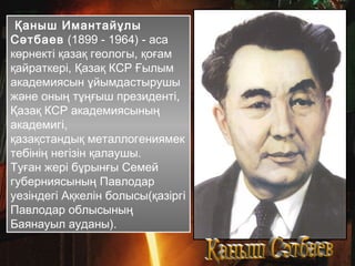 Қаныш Имантайұлы
Сәтбаев (1899 - 1964) - аса
көрнекті қазақ геологы, қоғам
қайраткері, Қазақ КСР Ғылым
академиясын ұйымдастырушы
және оның тұңғыш президенті,
Қазақ КСР академиясының
академигі,
қазақстандық металлогениямек
тебінің негізін қалаушы.
Туған жері бұрынғы Семей
губерниясының Павлодар
уезіндегі Ақкелін болысы(қазіргі
Павлодар облысының
Баянауыл ауданы).
 