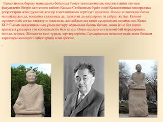 Геологиялық барлау мамандығы бойынша Томск технологиялық институтының тау-кен
факультетін бітіріп келгеннен кейінгі Қаныш Сәтбаевтың бүкіл өмірі Қазақстанның минералдық
ресурстарын және рудалық кендер генеалогиясын зерттеуге арналған. Оның геологиядан басқа
ғылымдардан да; мәдениет саласында да; тарихтан да қалдырған ізі сайрап жатыр. Екінші
дүниежүзілік соғыс аяқталуға тақағанда, жағдайдың аса қиын ауырлығына қарамастан, Қазақ
КСР Ғылым академиясының ұйымдастыру жұмысына басшы болып, оның ісіне бел шеше
араласуы ұлыларға тән көрегендіктің белгісі еді. Оның қалдырған ғылыми бай мұраларының
ішінде, әсіресе, Жезқазған кені туралы зерттеулерінің, Сарыарқаның металлогендік және болжам
карталары жөніндегі еңбектерінің мәні ерекше,
,
 