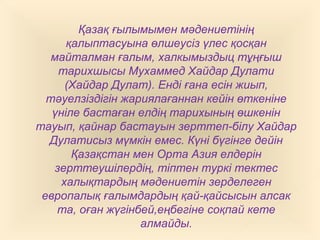 Қазақ ғылымымен мәдениетінің
қалыптасуына өлшеусіз үлес қосқан
майталман ғалым, халкымыздыц тұңғыш
тарихшысы Мухаммед Хайдар Дулати
(Хайдар Дулат). Енді ғана есін жиып,
тәуелзіздігін жариялағаннан кейін өткеніне
үніле бастаған елдің тарихының өшкенін
тауып, қайнар бастауын зерттеп-білу Хайдар
Дулатисыз мүмкін емес. Күні бүгінге дейін
Қазақстан мен Орта Азия елдерін
зерттеушілердің, тіптен туркі тектес
халықтардың мәдениетін зерделеген
европалық ғалымдардың қай-қайсысын алсак
та, оған жүгінбей,еңбегіне соқпай кете
алмайды.
 