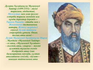 Дулати Хұсайынұлы Мұхаммед
Хайдар (1499-1551) - әйгілі
тарихшы, әдебиетші,
Моғолстан мен оған іргелес
елдердің тарихы жөнінде аса
құнды деректер беретін «
Тарихи Рашиди» кітабы мен «
Жаханнама»дастанының
авторы, Жетісу жеріндегі
ежелгі Дулат тайпасы
әмірлерінің ұрпағы. Оның
толық аты-жөні –
Дулат Мұхаммед Хұсайынұлы Мырза Мұхаммед Хайдар
. Мұндағы «Мұхаммед Хайдар»
- өз аты, «Мұхаммед Хұсайын»
- әкесінің аты, «мырза» - текті
әулеттің тұқымы екенін
білдіретін атау (хан
балаларының ханзада, сұлтан
аталатыны секілді), «дулат» -
шыққан тайпасының аты
 