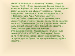 «ТАРИХИ РАШИДИ» – «Рашидтің Тарихы» , «Тарихи
Рашиди» 1541 – 46 жж. аралығында Кашмир өлкесінде
жазылған. Еңбекте 14 ғ. ортасынан 16 ғ. 40-шы жылдарына
дейінгі Моғолстанның, Шығыс Түркістанның тарихы
баяндалады. Сондай-ақ, «Тарихи Рашидиде» 14 – 16
ғ. Қазақстан, Орта Азия, Ауғанстан, Солтүстік
Үндістан, Тибет тарихына қатысты құнды көптеген
мәліметтер бар. «Тарихи Рашиди» парсы тілінде жазылған
шығарма. Ол екі бөліктен (дафтар) тұрады және 1541/42
жылы екінші бөлік, ал 1546 ж. бірінші бөлік жазылған.
Бірінші дәптер хронологиялық жағынан
алғандаМоғолстан мен Қашқариядағы Тоғылық Темір
ханнан (1347/48 – 1362/63 жж. билік құрған) Рашид
ханға (1533 билікке келген) дейінгі кезеңді қамтиды. 70
тараудан тұратын бірінші дәптер тарихи баяндау түрінде
жазылған.
 