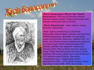 Жүсіп Баласағұни (Жүсіп Хас Хажиб
Баласағұни) 1020 жылы Балсағұн қаласы
Қырғызстандағы қазіргі Тоқмоқ қаласында туып,
Қашқар қаласында қайтыс болған.
Жүсіп Баласағұни - ақын, ойшыл, ғалым,
мемлекет қайраткері.
Өмірі туралы мәліметтер аз сақталған.
Файласуфи (философия), риезиет (математика),
тиббий (медицина), фэлэкиат (астрономия),
нужум (астрология), өнертану, әдебиеттану, тіл
білімі, тағы басқа ғылым салаларының дамуына
зор үлес қосқан. Жүсіп Баласағұнидің есімі
әлемдік әдебиет пен мәдениет тарихында
"Құтадғу білік" ("Құтты білік") дастаны арқылы
қалды. Жүсіп Баласағұни бұл дастанын хижра
есебімен 462 жылы, қазірғі жыл санау бойынша
1070 жылда жазып бітірген. Дастанды
"хандардың ханы" - Қарахандар әулеті
мемлекетінің (942 - 1210) негізін салушы Сатүк
Қара Богра ханға (908 - 955) тарту етеді.
 