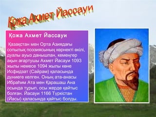 Қожа Ахмет Йассауи 
Қазақстан мен Орта Азиядағы
сопылық поэзиясының көрнекті өкілі,
дуалы ауыз данышпан, кемеңгер
ақын ағартушы Ахмет Йасауи 1093
жылы немесе 1094 жылы көне
Исфидзат (Сайрам) қаласында
дүниеге келген. Оның ата-анасы
Ибраһим Ата мен Қарашаш Ана
осында тұрып, осы жерде қайтыс
болған. Йасауи 1166 Түркістан
(Йасы) қаласында қайтыс болды.
 