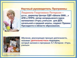 Научный руководитель Программы
Людмила Георгиевна Петерсон –
д.п.н., директор Центра СДП «Школа 2000…»
АПК и ППРО, автор непрерывного курса
математики «Учусь учиться» для ДОУ,
начальной и средней школы, лауреат Премии
Президента в области образования.




Обучение, реализующее принцип деятельности,
называют деятельностным подходом,
который заложен в программе Л.Г.Петерсон «Учусь
учиться»
 
