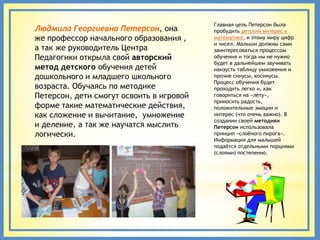 Главная цель Петерсон была
Людмила Георгиевна Петерсон, она          пробудить детский интерес к
же профессор начального образования ,     математике, к этому миру цифр
                                          и чисел. Малыши должны сами
а так же руководитель Центра              заинтересоваться процессом
Педагогики открыла свой авторский         обучения и тогда им не нужно
                                          будет в дальнейшем заучивать
метод детского обучения детей             наизусть таблицу умножения и
дошкольного и младшего школьного          прочие синусы, косинусы.
                                          Процесс обучения будет
возраста. Обучаясь по методике            проходить легко и, как
Петерсон, дети смогут освоить в игровой   говориться на «лету»,
                                          приносить радость,
форме такие математические действия,      положительные эмоции и
как сложение и вычитание, умножение       интерес (что очень важно). В
                                          создании своей методики
и деление, а так же научатся мыслить      Петерсон использовала
логически.                                принцип «слоѐного пирога».
                                          Информация для малышей
                                          подаѐтся отдельными порциями
                                          (слоями) постепенно.
 
