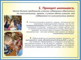2. Принцип минимакса.



   Система минимакса является, видимо, оптимальной для
          реализации индивидуального подхода, так как это
 саморегулирующаяся система. Слабый ученик ограничится
  минимумом, а сильный - возьмет все и пойдет дальше. Все
   остальные разместятся в промежутке между этими двумя
       уровнями в соответствии со своими способностями и
 возможностями - они сами выберут свой уровень по своему
                                возможному максимуму.

        Работа ведется на высоком уровне трудности, но
 оценивается лишь обязательный результат и успех.
     Это позволит сформировать у учащихся установку на
достижение успеха, а не на уход от «двойки», что гораздо
 важнее для развития мотивационной сферы и сохранения
психического здоровья детей( как сильных, так и слабых).
 