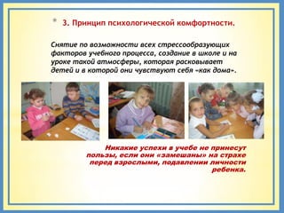 *   3. Принцип психологической комфортности.

Снятие по возможности всех стрессообразующих
факторов учебного процесса, создание в школе и на
уроке такой атмосферы, которая расковывает
детей и в которой они чувствуют себя «как дома».




             Никакие успехи в учебе не принесут
         пользы, если они «замешаны» на страхе
          перед взрослыми, подавлении личности
                                       ребенка.
 