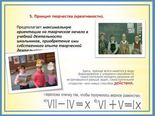 5. Принцип творчества (креативности).

Предполагает максимальную
ориентацию на творческое начало в
учебной деятельности
школьников, приобретение ими
собственного опыта творческой
деятельности.




                                 Здесь, прежде всего имеется в виду
                              формирование у учащихся способности
                                самостоятельно находить решение не
                       встречавшихся раньше задач, самостоятельное
                       «открытие» ими новых способов действия.
 