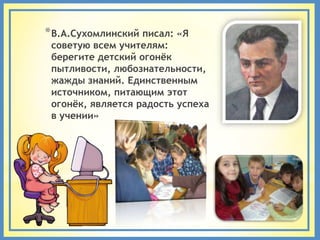 * В.А.Сухомлинский писал: «Я
 советую всем учителям:
 берегите детский огонѐк
 пытливости, любознательности,
 жажды знаний. Единственным
 источником, питающим этот
 огонѐк, является радость успеха
 в учении»
 