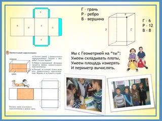 Г – грань
    Р – ребро
    В – вершина            Г–6
                           Р – 12
                           В–8




Мы с Геометрией на “ты”:
Умеем складывать плоты,
Умеем площадь измерять
И периметр вычислять.
 