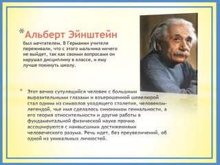 *Альберт Эйнштейн
    был мечтателем. В Германии учителя
    переживали, что с этого мальчика ничего
    не выйдет, так как своими вопросами он
    нарушал дисциплину в классе, и ему
    лучше покинуть школу.




*
 