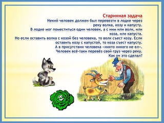 Старинная задача
                 Некий человек должен был перевезти в лодке через
                                          реку волка, козу и капусту.
        В лодке мог поместиться один человек, а с ним или волк, или
                                                   коза, или капуста.
Но если оставить волка с козой без человека, то волк съест козу. Если
                     оставить козу с капустой, то коза съест капусту.
                     А в присутствии человека «никто никого не ел».
                      Человек всѐ-таки перевѐз свой груз через реку.
                                                   Как он это сделал?
 