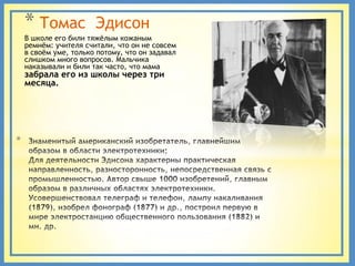 * Томас            Эдисон
    В школе его били тяжѐлым кожаным
    ремнѐм: учителя считали, что он не совсем
    в своѐм уме, только потому, что он задавал
    слишком много вопросов. Мальчика
    наказывали и били так часто, что мама
    забрала его из школы через три
    месяца.




*
 