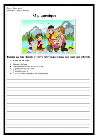 Escola Santa Maria
Professora: Mary Alvarenga
O piquenique
Imagine que hoje é feriado e você vai fazer um piquenique num lugar bem diferente.
 Conte no seu texto:
 Como é esse lugar
 Com quem você vai e o que vão fazer
 O que vai levar para comer
 O que aconteceu lá
 O que aconteceu quando voltaram para casa
________________________________________________________________________
________________________________________________________________________
________________________________________________________________________
________________________________________________________________________
________________________________________________________________________
________________________________________________________________________
________________________________________________________________________
________________________________________________________________________
________________________________________________________________________
________________________________________________________________________
________________________________________________________________________
________________________________________________________________________
________________________________________________________________________
________________________________________________________________________
________________________________________________________________________
________________________________________________________________________
________________________________________________________________________
________________________________________________________________________
________________________________________________________________________
_______________________________________________________________________
 