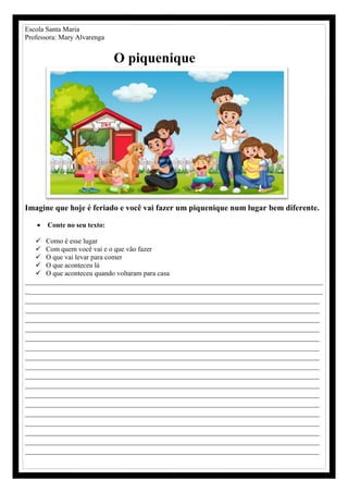 Escola Santa Maria
Professora: Mary Alvarenga
O piquenique
Imagine que hoje é feriado e você vai fazer um piquenique num lugar bem diferente.
 Conte no seu texto:
 Como é esse lugar
 Com quem você vai e o que vão fazer
 O que vai levar para comer
 O que aconteceu lá
 O que aconteceu quando voltaram para casa
_____________________________________________________________________________________
_________________________________________________________________________
________________________________________________________________________
________________________________________________________________________
________________________________________________________________________
________________________________________________________________________
________________________________________________________________________
________________________________________________________________________
________________________________________________________________________
________________________________________________________________________
________________________________________________________________________
________________________________________________________________________
________________________________________________________________________
________________________________________________________________________
________________________________________________________________________
________________________________________________________________________
________________________________________________________________________
________________________________________________________________________
________________________________________________________________________
 