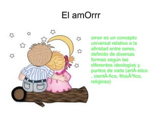 El amOrrr

      amor es un concepto
      universal relativo a la
      afinidad entre seres,
      definido de diversas
      formas según las
      diferentes ideologías y
      puntos de vista (artÃ­stico
      , cientÃ­fico, filosÃ³fico,
      religioso)
 