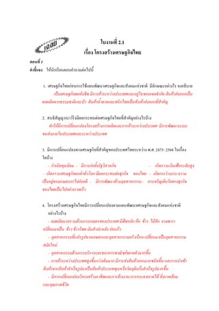 ใบงานที่ 2.1
                              เรื่อง โครงสร้างเศรษฐกิจไทย
ตอนที่ 1
คาชี้แจง ให้นักเรียนตอบคาถามต่อไปนี้

       1. เศรษฐกิจไทยก่อนการใช้แผนพัฒนาเศรษฐกิจและสังคมแห่งชาติ มีลักษณะอย่างไร จงอธิบาย
             เป็นเศรษฐกิจพอยังชีพ มีการค้าระหว่างประเทศและอยู่ในขอบเขตจากัด สินค้าส่งออกเป็น
       ผลผลิตจากธรรมชาติและป่า สินค้าน้าตาลและพริกไทยเป็นสินค้าส่งออกที่สาคัญ

       2. สนธิสัญญาเบาว์ริงมีผลกระทบต่อเศรษฐกิจไทยที่สาคัญอย่างไรบ้าง
           ทาให้มีการเปลี่ยนแปลงโครงสร้างการผลิตและการค้าระหว่างประเทศ มีการพัฒนาระบบ
       ขนส่งภายในประเทศและระหว่างประเทศ

       3. มีการเปลี่ยนแปลงทางเศรษฐกิจที่สาคัญของประเทศไทยระหว่าง พ.ศ. 2475- 2504 ในเรื่อง
       ใดบ้าง
           - กาเนิดทุนนิยม - มีการก่อตั้งรัฐวิสาหกิจ             - เกิดภาวะเงินเฟ้อระดับสูง
        - เกิดภาวะเศรษฐกิจตกต่าทั่วโลก มีผลกระทบต่อธุรกิจ ของไทย - เกิดการว่างงาน ความ
       เป็นอยู่ของเกษตรกรไม่ค่อยดี - มีการพัฒนาด้านอุตสาหกรรม - การเจริญเติบโตทางธุรกิจ
       ของไทยเป็นไปอย่างรวดเร็ว

       4. โครงสร้างเศรษฐกิจไทยมีการเปลี่ยนแปลงตามแผนพัฒนาเศรษฐกิจและสังคมแห่ง ชาติ
          อย่างไรบ้าง
          - ผลผลิตมวลรวมด้านการเกษตรของประเทศ มีพืชหลัก คือ ข้าว ไม้สัก ยางพารา
       เปลี่ยนมาเป็น ข้าว ข้าวโพด มันสาปะหลัง ปอแก้ว
          - อุตสาหกรรมที่แปรรูปจากเกษตรและอุตสาหกรรมครัวเรือน เปลี่ยนมาเป็นอุตสาหกรรม
       สมัยใหม่
          - อุตสาหกรรมด้านการบริการและธนาคารพาณิ ชย์ขยายตัวมากขึน       ้
          - การค้าระหว่างประเทศสูงขึนกว่าเดิมมาก มีการส่งสินค้าออกมากชนิดขึ้น และการนาเข้า
                                     ้
       สินค้าจากสินค้าสาเร็จรูปมาเป็นสินค้าประเภททุนหรือวัต ถุดิบกึ่งสาเร็จรูปมากขึน
                                                                                   ้
          - มีการเปลี่ยนแปลงโครงสร้างอาชีพและการจ้างงาน การกระจายรายได้ สิ่งแวดล้อม
       และคุณภาพชีวิต
 