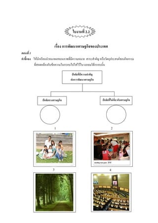 ใบงานที่ 2.2

                            เรื่อง การพัฒนาเศรษฐกิจของประเทศ
ตอนที่ 1
คาชี้แจง ให้นักเรียนนาหมายเลขบนภาพที่มีความหมาย สาระสาคัญ หรือวัตถุประสงค์ของกิจกรรม
         ที่สอดคล้องกับข้อความในกรอบไปใส่ไว้ในวงกลมใต้กรอบนั้น

                                      ปัจจัยที่มีความสาคัญ
                                     ต่อการพัฒนาเศรษฐกิจ




               ปัจจัยทางเศรษฐกิจ                             ปัจจัยที่ไม่เกี่ยวกับเศรษฐกิจ




                         1                                           2




                        3                                           4
 
