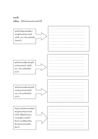 ตอนที่ 2
คาชี้แจง ให้นักเรียนตอบคาถามต่อไปนี้


 จุดเน้นสาคัญของแผนพัฒนา
 เศรษฐกิจและสังคมแห่งชาติ
 ฉบับที่ 1 และ 2 มีความคล้ายคลึง
 กันอย่างไร




 จุดเน้นของแผนพัฒนาเศรษฐกิจ
 และสังคมแห่งชาติ ฉบับที่ 3
 และ 4 มีความคล้ายคลึงกัน
 อย่างไร




 จุดเน้นของแผนพัฒนาเศรษฐกิจ
 และสังคมแห่งชาติ ฉบับที่ 5
 และ 6 มีความคล้ายคลึงกัน
 อย่างไร




 วัตถุประสงค์หลักของแผนพัฒนา
 เศรษฐกิจและสังคมแห่งชาติ
 ฉบับที่ 7 ที่มีจุดเน้นแตกต่าง
 จากแผนพัฒนาฯ ฉบับที่ 6
 คืออะไร และมีปัญหาสาคัญ
 ที่สะสมกันมาอย่างต่อเนื่อง
 คืออะไร
 