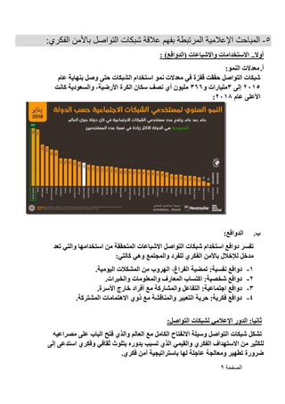 ‫الصفحة‬9
5-‫ال‬‫ب‬ ‫المرتبطة‬ ‫اإلعالمية‬ ‫مباحث‬‫فهم‬‫باألمن‬ ‫التواصل‬ ‫شبكات‬ ‫عالقة‬:‫الفكري‬
: )‫(الدوافع‬ ‫واالشباعات‬ ‫االستخدامات‬ ..‫أوال‬
‫أ‬.:‫النمو‬ ‫معدالت‬
‫معد‬ ‫في‬ ‫قفزة‬ ‫حققت‬ ‫التواصل‬ ‫شبكات‬‫وصل‬ ‫حتى‬ ‫الشبكات‬ ‫استخدام‬ ‫نمو‬ ‫الت‬‫عام‬ ‫بنهاية‬
2015‫إلى‬3‫و‬ ‫مليارات‬366‫كانت‬ ‫والسعودية‬ ،‫األرضية‬ ‫الكرة‬ ‫سكان‬ ‫نصف‬ ‫أي‬ ‫مليون‬
‫عام‬ ‫األعلى‬2018:
‫ب‬.:‫الدوافع‬
‫والتي‬ ‫استخدامها‬ ‫من‬ ‫المتحققة‬ ‫االشباعات‬ ‫التواصل‬ ‫شبكات‬ ‫استخدام‬ ‫دوافع‬ ‫تفسر‬‫تعد‬
:‫كالتي‬ ‫وهي‬ ‫والمجتمع‬ ‫للفرد‬ ‫الفكري‬ ‫باألمن‬ ‫لإلخالل‬ ‫مدخل‬
1-:‫نفسية‬ ‫دوافع‬‫ا‬ ‫المشكالت‬ ‫من‬ ‫الهروب‬ ،‫الفراغ‬ ‫تمضية‬.‫ليومية‬
2-.‫والخبرات‬ ‫والمعلومات‬ ‫المعارف‬ ‫اكتساب‬ :‫شخصية‬ ‫دوافع‬
3-.‫األسرة‬ ‫خارج‬ ‫أفراد‬ ‫مع‬ ‫والمشاركة‬ ‫التفاعل‬ :‫اجتماعية‬ ‫دوافع‬
4-.‫المشتركة‬ ‫االهتمامات‬ ‫ذوي‬ ‫مع‬ ‫والمناقشة‬ ‫التعبير‬ ‫حرية‬ :‫فكرية‬ ‫دوافع‬
:‫التواصل‬ ‫لشبكات‬ ‫اإلعالمي‬ ‫الدور‬ :‫ثانيا‬
‫ال‬ ‫مع‬ ‫الكامل‬ ‫االنفتاح‬ ‫وسيلة‬ ‫التواصل‬ ‫شبكات‬ ‫تشكل‬‫م‬ ‫على‬ ‫الباب‬ ‫فتح‬ ‫والذي‬ ‫عالم‬‫صراع‬‫يه‬
‫من‬ ‫للكثير‬‫االستهداف‬‫الفكري‬‫والقيمي‬‫الذي‬‫تسب‬‫بدوره‬ ‫ب‬‫وفكري‬ ‫ثقافي‬ ‫بتلوث‬‫استد‬‫ع‬‫ى‬‫إلى‬
‫ومعالجة‬ ‫تطهير‬ ‫ضرورة‬.‫فكري‬ ‫أمن‬ ‫باستراتيجية‬ ‫لها‬ ‫عاجلة‬
 