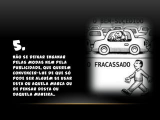 5.Não se deixar enganar pelas modas nem pela publicidade, que querem convencer-lhe de que só pode ser alguém se usar esta ou aquela marca ou de pensar desta ou daquela maneira..