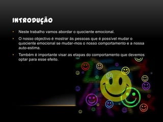 IntroduçãoNeste trabalho vamos abordar o quociente emocional.O nosso objectivo é mostrar ás pessoas que é possível mudar o quociente emocional se mudar-mos o nosso comportamento e a nossa auto-estima.Também é importante visar as etapas do comportamento que devemos optar para esse efeito.
