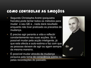 Como controlar as emoçõesSegundo Christophe André (psiquiatra francês),pode tentar todos os métodos para mudar  o seu QE e , nada dará resultado enquanto não tiver praticado os preceitos de mudança.É preciso agir perante a vida e reflectir constantemente nas suas acções. Só é possível mudar pela acção inteligente, já que esta afecta a auto-estima e faz com que as pessoas deixem de agir ou agem sempre da mesma maneira.É possível mudar através da mudança psíquica pela toma de consciência súbita ou pelas recordações do passado.