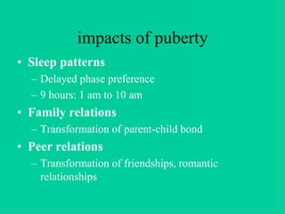 impacts of puberty
• Sleep patterns
– Delayed phase preference
– 9 hours: 1 am to 10 am
• Family relations
– Transformation of parent-child bond
• Peer relations
– Transformation of friendships, romantic
relationships
 