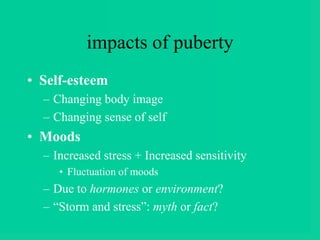 impacts of puberty
• Self-esteem
– Changing body image
– Changing sense of self
• Moods
– Increased stress + Increased sensitivity
• Fluctuation of moods
– Due to hormones or environment?
– “Storm and stress”: myth or fact?
 