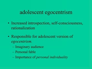 adolescent egocentrism
• Increased introspection, self-consciousness,
rationalization
• Responsible for adolescent version of
egocentrism.
– Imaginary audience
– Personal fable
– Importance of personal individuality
 