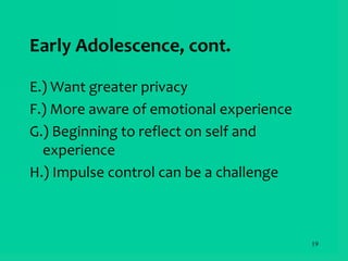 19
Early Adolescence, cont.
E.) Want greater privacy
F.) More aware of emotional experience
G.) Beginning to reflect on self and
experience
H.) Impulse control can be a challenge
 