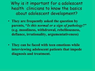 Why is it important for a adolescent
health clinicians to know the basics
about adolescent development?
• They are frequently asked the question by
parents, “Is this normal or a sign of pathology?”
(e.g. moodiness, withdrawal, rebelliousness,
defiance, irrationality, argumentativeness)
• They can be faced with teen emotions while
interviewing adolescent patients that impede
diagnosis and treatment.
 