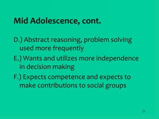 21
Mid Adolescence, cont.
D.) Abstract reasoning, problem solving
used more frequently
E.) Wants and utilizes more independence
in decision making
F.) Expects competence and expects to
make contributions to social groups
 