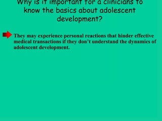 Why is it important for a clinicians to
know the basics about adolescent
development?
They may experience personal reactions that hinder effective
medical transactions if they don’t understand the dynamics of
adolescent development.
 