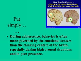 Put
simply…
…
• During adolescence, behavior is often
more governed by the emotional centers
than the thinking centers of the brain,
especially during high arousal situations
and in peer presence.
 