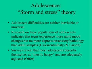 Adolescence:
“Storm and stress” theory
• Adolescent difficulties are neither inevitable or
universal
• Research on large populations of adolescents
indicates that teens experience more rapid mood
changes but no more depression/anxiety/pathology
than adult samples (Csikszentmihalyi & Larson)
• Surveys reveal that most adolescents describe
themselves as “mostly happy” and are adequately
adjusted (Offer)
 