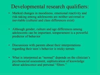 Developmental research qualifiers:
• Marked changes in moodiness, emotional reactivity and
risk-taking among adolescents are neither universal or
inevitable (cultural and class differences exist)
• Although gender, culture and age differences among
adolescents can be important, temperament is a powerful
predictor of behavior
• Discussions with parents about their interpretations
regarding their teen’s behavior is tricky terrain
• What is interpreted as “normal” depends on the clinician’s
psychosocial assessment, sophistication of knowledge
about adolescence and personal “filters.”
 